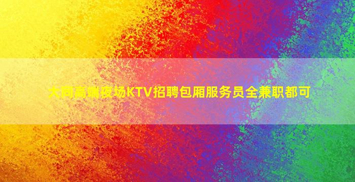 大同高端夜场KTV招聘包厢服务员全兼职都可