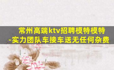 常州高端ktv招聘模特模特-实力团队车接车送无任何杂费